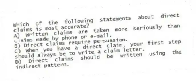 Which of the following statements about direct claims is most accurate?
A) Written claims are taken more seriously than claims made by phone or e-mail.
B) Direct claims require persuasion.
C) When you have a direct claim, your first step should always be to write a claim letter.
D) Direct claims should be written using the indirect pattern.