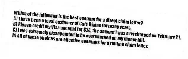 Which of the following is the best opening for a direct claim letter?
A) I have been a loyal customer of Café Divine for many years.
B) Please credit my Visa account for $24, the amount I was overcharged on February 21.
C) I was extremely disappointed to be overcharged on my dinner bill.
D) All of these choices are effective openings for a routine claim letter.