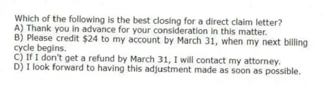 Which of the following is the best closing for a direct claim letter?
A) Thank you in advance for your consideration in this matter.
B) Please credit $24 to my account by March 31, when my next billing cycle begins.
C) If I don't get a refund by March 31, I will contact my attorney.
D) I look forward to having this adjustment made as soon as possible.