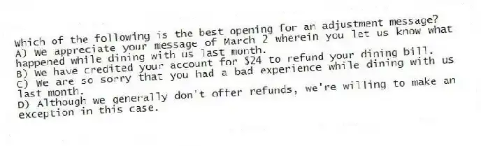 Which of the following is the best opening for an adjustment message?
A) We appreciate your message of March 2 wherein you let us know what happened while dining with us last month.
B) We have credited your account for $24 to refund your dining bill.
C) We are so sorry that you had a bad experience while dining with us last month.
D) Although we generally don't offer refunds, we're willing to make an exception in this case.
