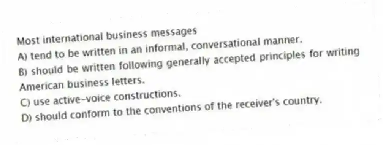 Most international business messages
A) tend to be written in an informal, conversational manner.
B) should be written following generally accepted principles for writing American business letters.
C) use active-voice constructions.
D) should conform to the conventions of the receiver's country.