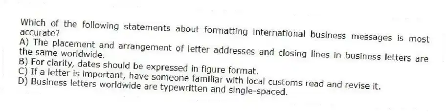 Which of the following statements about formatting international business messages is most accurate?
A) The placement and arrangement of letter addresses and closing lines in business letters are the same worldwide.
B) For clarity, dates should be expressed in figure format.
C) If a letter is important, have someone familiar with local customs read and revise it.
D) Business letters worldwide are typewritten and single-spaced.