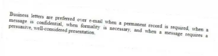 Business letters are preferred over e-mail when a permanent record is required, when a message is confidential, when formality is necessary, and when a message requires a persuasive, well-considered presentation.