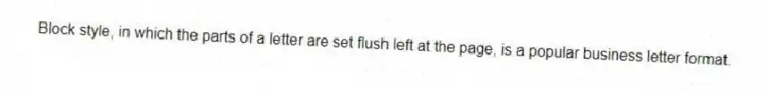 Block style, in which the parts of a letter are set flush left at the page, is a popular business letter format.