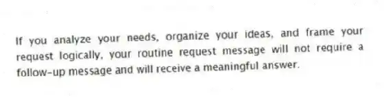 If you analyze your needs, organize your ideas, and frame your request logically, your routine request message will not require a follow-up message and will receive a meaningful answer.
