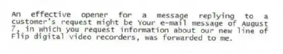 An effective opener for a message replying to a customer's request might be Your e-mail message of August 7, in which you request information about our new line of Flip digital video recorders, was forwarded to me.