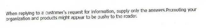 When replying to a customer's request for information, supply only the answers.Promoting your organization and products might appear to be pushy to the reader.