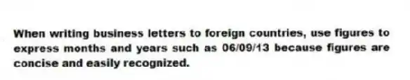 When writing business letters to foreign countries, use figures to express months and years such as 06/09/13 because figures are concise and easily recognized.