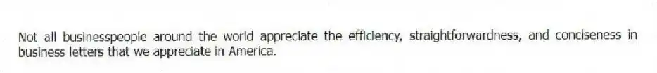 Not all businesspeople around the world appreciate the efficiency, straightforwardness, and conciseness in business letters that we appreciate in America.