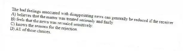 The bad feelings associated with disappointing news can generally be reduced if the receiver
A) believes that the matter was treated seriously and fairly.
B) feels that the news was revealed sensitively.
C) knows the reasons for the rejection.
D) All of these choices.