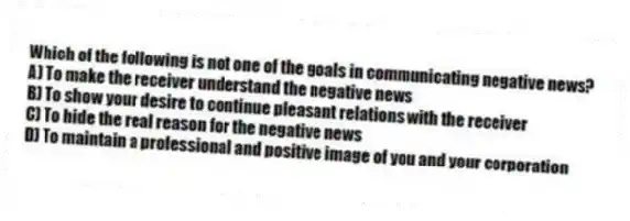 Which of the following is not one of the goals in communicating negative news?
A) To make the receiver understand the negative news
B) To show your desire to continue pleasant relations with the receiver
C) To hide the real reason for the negative news
D) To maintain a professional and positive image of you and your corporation