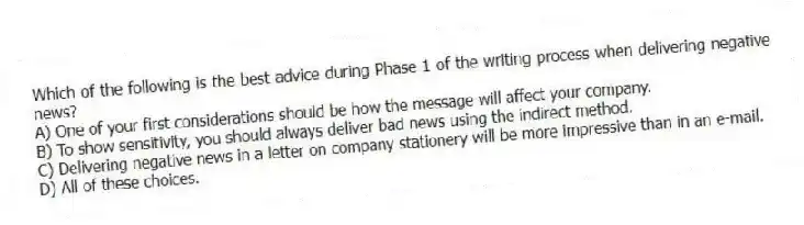 Which of the following is the best advice during Phase 1 of the writing process when delivering negative news?
A) One of your first considerations should be how the message will affect your company.
B) To show sensitivity, you should always deliver bad news using the indirect method.
C) Delivering negative news in a letter on company stationery will be more impressive than in an e-mail.
D) All of these choices.