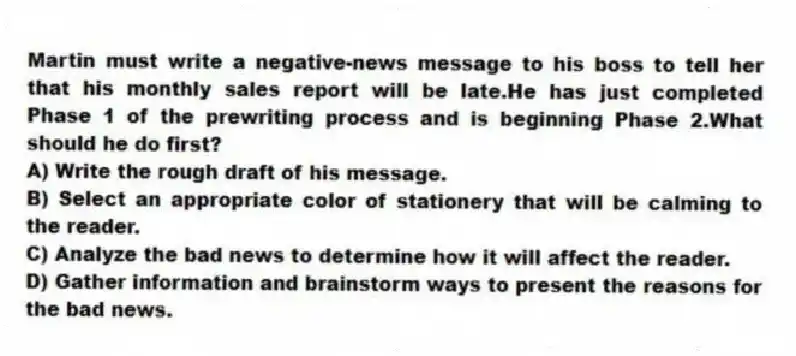 Martin must write a negative-news message to his boss to tell her that his monthly sales report will be late.He has just completed Phase 1 of the prewriting process and is beginning Phase 2.What should he do first?
A) Write the rough draft of his message.
B) Select an appropriate color of stationery that will be calming to the reader.
C) Analyze the bad news to determine how it will affect the reader.
D) Gather information and brainstorm ways to present the reasons for the bad news.