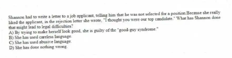 Shannon had to write a letter to a job applicant, telling him that he was not selected for a position.Because she really liked the applicant, in the rejection letter she wrote, "I thought you were our top candidate." What has Shannon done that might lead to legal difficulties?
A) By trying to make herself look good, she is guilty of the "good-guy syndrome."
B) She has used careless language.
C) She has used abusive language.
D) She has done nothing wrong.