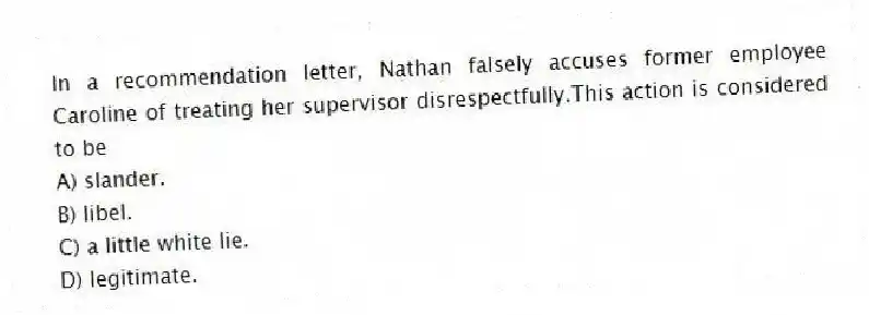 In a recommendation letter, Nathan falsely accuses former employee Caroline of treating her supervisor disrespectfully.This action is considered to be
A) slander.
B) libel.
C) a little white lie.
D) legitimate.