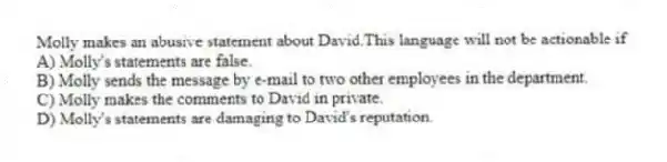 Molly makes an abusive statement about David.This language will not be actionable if
A) Molly's statements are false.
B) Molly sends the message by e-mail to two other employees in the department.
C) Molly makes the comments to David in private.
D) Molly's statements are damaging to David's reputation.