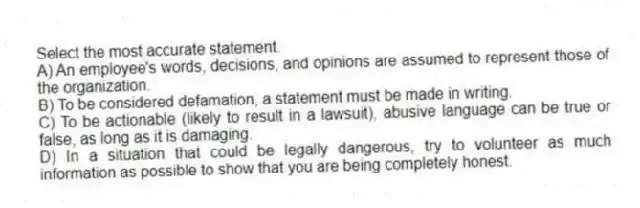Select the most accurate statement.
A) An employee's words, decisions, and opinions are assumed to represent those of the organization.
B) To be considered defamation, a statement must be made in writing.
C) To be actionable (likely to result in a lawsuit), abusive language can be true or false, as long as it is damaging.
D) In a situation that could be legally dangerous, try to volunteer as much information as possible to show that you are being completely honest.