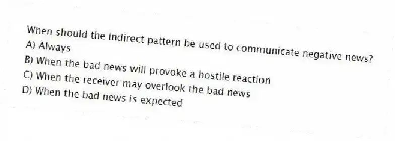 When should the indirect pattern be used to communicate negative news?
A) Always
B) When the bad news will provoke a hostile reaction
C) When the receiver may overlook the bad news
D) When the bad news is expected