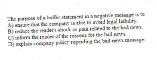 The purpose of a buffer statement in a negative message is to
A) ensure that the company is able to avoid legal liability.
B) reduce the reader's shock or pain related to the bad news.
C) inform the reader of the reasons for the bad news.
D) explain company policy regarding the bad-news message.