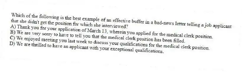 Which of the following is the best example of an effective buffer in a bad-news letter telling a job applicant that she didn't get the position for which she interviewed?
A) Thank you for your application of March 13, wherein you applied for the medical clerk position.
B) We are very sorry to have to tell you that the medical clerk position has been filled.
C) We enjoyed meeting you last week to discuss your qualifications for the medical clerk position.
D) We are thrilled to have an applicant with your exceptional qualifications.