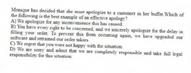 Monique has decided that she must apologize to a customer in her buffer.Which of the following is the best example of an effective apology?
A) We apologize for any inconvenience this has caused.
B) You have every right to be concerned, and we sincerely apologize for the delay in filling your order. To prevent this from occurring again, we have upgraded our software and retrained our order takers.
C) We regret that you were not happy with the situation.
D) We are sorry and admit that we are completely responsible and take full legal responsibility for this situation.