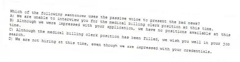 Which of the following sentences uses the passive voice to present the bad news?
A) We are unable to interview you for the medical billing clerk position at this time.
B) Although we were impressed with your application, we have no positions available at this time.
C) Although the medical billing clerk position has been filled, we wish you well in your job search.
D) We are not hiring at this time, even though we are impressed with your credentials.