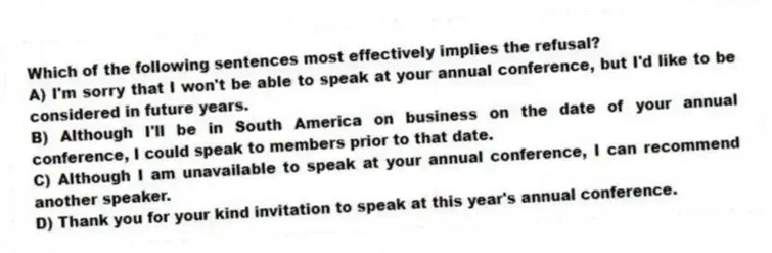 Which of the following sentences most effectively implies the refusal?
A) I'm sorry that I won't be able to speak at your annual conference, but I'd like to be considered in future years.
B) Although I'll be in South America on business on the date of your annual conference, I could speak to members prior to that date.
C) Although I am unavailable to speak at your annual conference, I can recommend another speaker.
D) Thank you for your kind invitation to speak at this year's annual conference.
