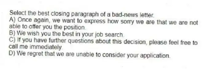 Select the best closing paragraph of a bad-news letter.
A) Once again, we want to express how sorry we are that we are not able to offer you the position.
B) We wish you the best in your job search.
C) If you have further questions about this decision, please feel free to call me immediately.
D) We regret that we are unable to consider your application.