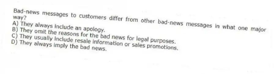 Bad-news messages to customers differ from other bad-news messages in what one major way?
A) They always include an apology.
B) They omit the reasons for the bad news for legal purposes.
C) They usually include resale information or sales promotions.
D) They always imply the bad news.