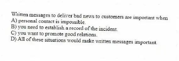 Written messages to deliver bad news to customers are important when
A) personal contact is impossible.
B) you need to establish a record of the incident.
C) you want to promote good relations.
D) All of these situations would make written messages important.