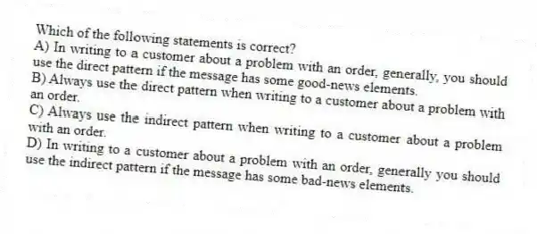 Which of the following statements is correct?
A) In writing to a customer about a problem with an order, generally, you should use the direct pattern if the message has some good-news elements.
B) Always use the direct pattern when writing to a customer about a problem with an order.
C) Always use the indirect pattern when writing to a customer about a problem with an order.
D) In writing to a customer about a problem with an order, generally you should use the indirect pattern if the message has some bad-news elements.