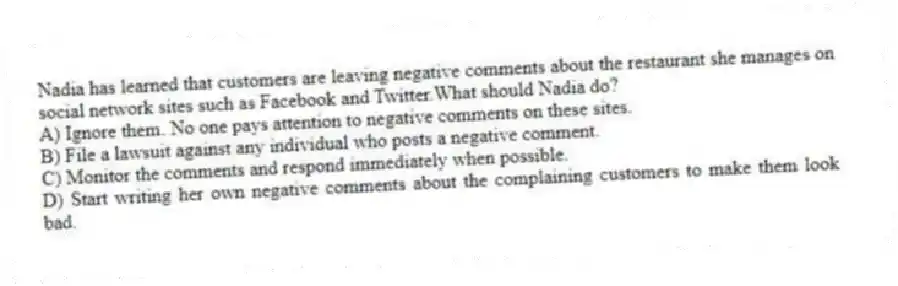 Nadia has learned that customers are leaving negative comments about the restaurant she manages on social network sites such as Facebook and Twitter.What should Nadia do?
A) Ignore them. No one pays attention to negative comments on these sites.
B) File a lawsuit against any individual who posts a negative comment.
C) Monitor the comments and respond immediately when possible.
D) Start writing her own negative comments about the complaining customers to make them look bad.