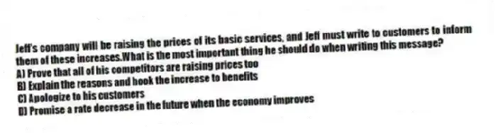 Jeff's company will be raising the prices of its basic services, and Jeff must write to customers to inform them of these increases.What is the most important thing he should do when writing this message?
A) Prove that all of his competitors are raising prices too
B) Explain the reasons and hook the increase to benefits
C) Apologize to his customers
D) Promise a rate decrease in the future when the economy improves