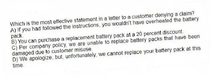 Which is the most effective statement in a letter to a customer denying a claim?
A) If you had followed the instructions, you wouldn't have overheated the battery pack.
B) You can purchase a replacement battery pack at a 20 percent discount.
C) Per company policy, we are unable to replace battery packs that have been damaged due to customer misuse.
D) We apologize, but, unfortunately, we cannot replace your battery pack at this time.