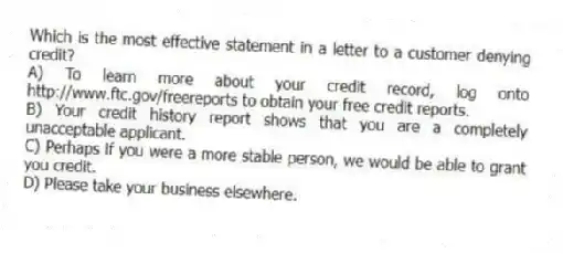 Which is the most effective statement in a letter to a customer denying credit?
A) To learn more about your credit record, log onto http://www.ftc.gov/freereports to obtain your free credit reports.
B) Your credit history report shows that you are a completely unacceptable applicant.
C) Perhaps if you were a more stable person, we would be able to grant you credit.
D) Please take your business elsewhere.
