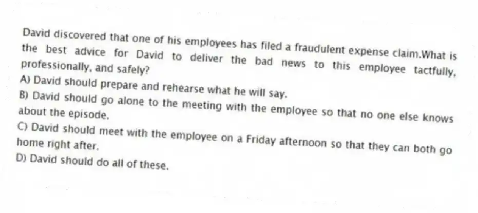 David discovered that one of his employees has filed a fraudulent expense claim.What is the best advice for David to deliver the bad news to this employee tactfully, professionally, and safely?
A) David should prepare and rehearse what he will say.
B) David should go alone to the meeting with the employee so that no one else knows about the episode.
C) David should meet with the employee on a Friday afternoon so that they can both go home right after.
D) David should do all of these.