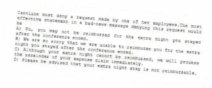 Caroline must deny a request made by one of her employees.The most effective statement in a bad-news message denying this request would be
A) No, you may not be reimbursed for the extra night you stayed after the conference ended.
B) We are so sorry that we are unable to reimburse you for the extra night you stayed after the conference ended.
C) Although your extra night cannot be reimbursed, we will process the remainder of your expense claim immediately.
D) Please be advised that your extra night stay is not reimbursable.