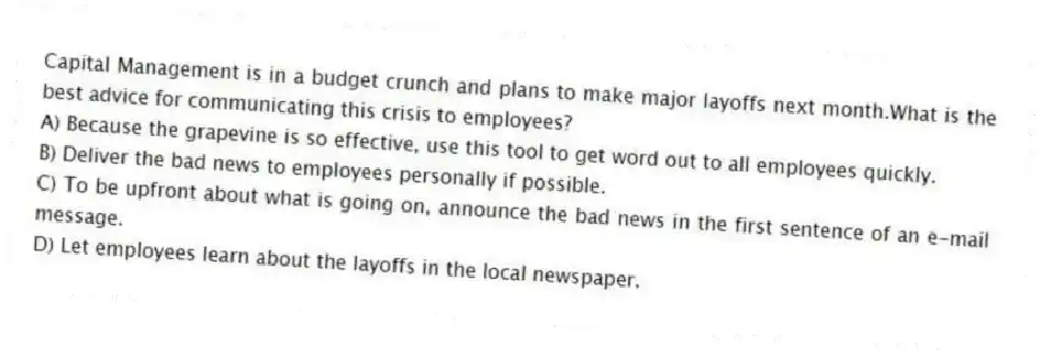 Capital Management is in a budget crunch and plans to make major layoffs next month.What is the best advice for communicating this crisis to employees?
A) Because the grapevine is so effective, use this tool to get word out to all employees quickly.
B) Deliver the bad news to employees personally if possible.
C) To be upfront about what is going on, announce the bad news in the first sentence of an e-mail message.
D) Let employees learn about the layoffs in the local newspaper.