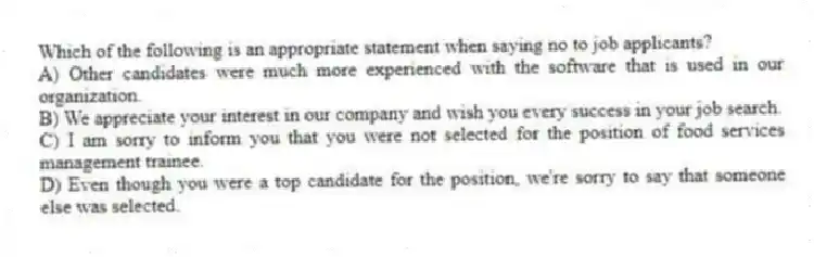 Which of the following is an appropriate statement when saying no to job applicants?
A) Other candidates were much more experienced with the software that is used in our organization.
B) We appreciate your interest in our company and wish you every success in your job search.
C) I am sorry to inform you that you were not selected for the position of food services management trainee.
D) Even though you were a top candidate for the position, we're sorry to say that someone else was selected.