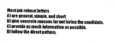 Most job refusal letters
A) are general, simple, and short.
B) give concrete reasons for not hiring the candidate.
C) provide as much information as possible.
D) follow the direct pattern.