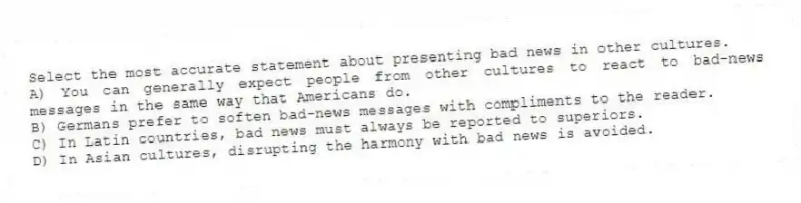 Select the most accurate statement about presenting bad news in other cultures.
A) You can generally expect people from other cultures to react to bad-news messages in the same way that Americans do.
B) Germans prefer to soften bad-news messages with compliments to the reader.
C) In Latin countries, bad news must always be reported to superiors.
D) In Asian cultures, disrupting the harmony with bad news is avoided.