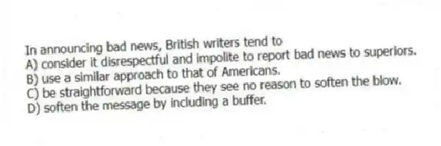 In announcing bad news, British writers tend to
A) consider it disrespectful and impolite to report bad news to superiors.
B) use a similar approach to that of Americans.
C) be straightforward because they see no reason to soften the blow.
D) soften the message by including a buffer.