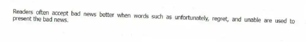 Readers often accept bad news better when words such as unfortunately, regret, and unable are used to present the bad news.