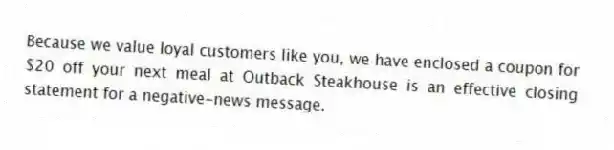 Because we value loyal customers like you, we have enclosed a coupon for $20 off your next meal at Outback Steakhouse is an effective closing statement for a negative-news message.