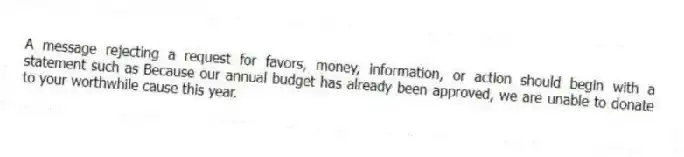 A message rejecting a request for favors, money, information, or action should begin with a statement such as Because our annual budget has already been approved, we are unable to donate to your worthwhile cause this year.