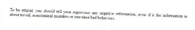 To be ethical, you should tell your supervisor any negative information, even if it the information is about trivial, noncriminal mistakes or one-time bad behaviors.