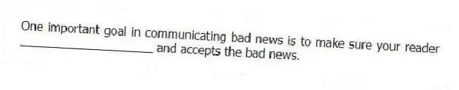 One important goal in communicating bad news is to make sure your reader ____________________ and accepts the bad news.