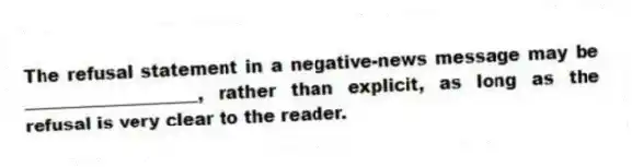 The refusal statement in a negative-news message may be ____________________, rather than explicit, as long as the refusal is very clear to the reader.