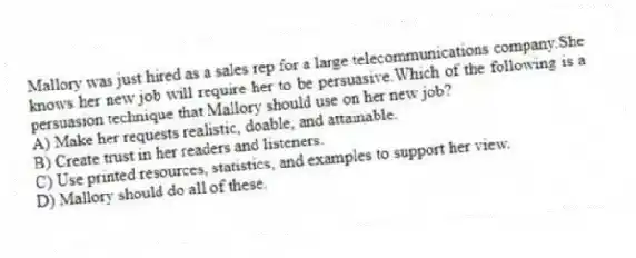 Mallory was just hired as a sales rep for a large telecommunications company.She knows her new job will require her to be persuasive.Which of the following is a persuasion technique that Mallory should use on her new job?
A) Make her requests realistic, doable, and attainable.
B) Create trust in her readers and listeners.
C) Use printed resources, statistics, and examples to support her view.
D) Mallory should do all of these.