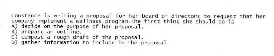 Constance is writing a proposal for her board of directors to request that her company implement a wellness program.The first thing she should do is
A) decide on the purpose of her proposal.
B) prepare an outline.
C) compose a rough draft of the proposal.
D) gather information to include in the proposal.